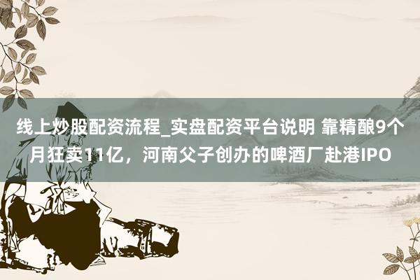 线上炒股配资流程_实盘配资平台说明 靠精酿9个月狂卖11亿，河南父子创办的啤酒厂赴港IPO