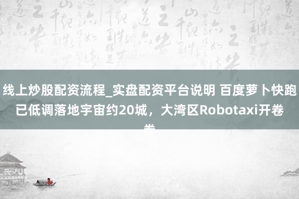 线上炒股配资流程_实盘配资平台说明 百度萝卜快跑已低调落地宇宙约20城，大湾区Robotaxi开卷